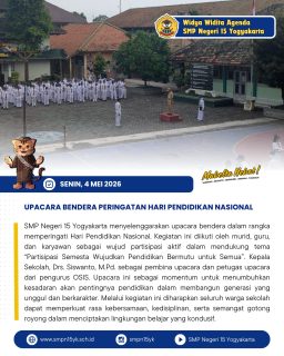 SMP Negeri 15 Yogyakarta menyelenggarakan upacara bendera dalam rangka memperingati Hari Pendidikan Nasional. Kegiatan ini diikuti oleh murid, guru, dan karyawan sebagai wujud partisipasi aktif dalam mendukung tema “Partisipasi Semesta Wujudkan Pendidikan Bermutu untuk Semua”. Kepala Sekolah, Drs. Siswanto, M.Pd. sebagai pembina upacara dan petugas upacara dari pengurus OSIS. Upacara ini sebagai momentum untuk menumbuhkan kesadaran akan pentingnya pendidikan dalam membangun generasi yang unggul dan berkarakter. Melalui kegiatan ini diharapkan seluruh warga sekolah dapat memperkuat rasa kebersamaan, kedisiplinan, serta semangat gotong royong dalam menciptakan lingkungan belajar yang kondusif.