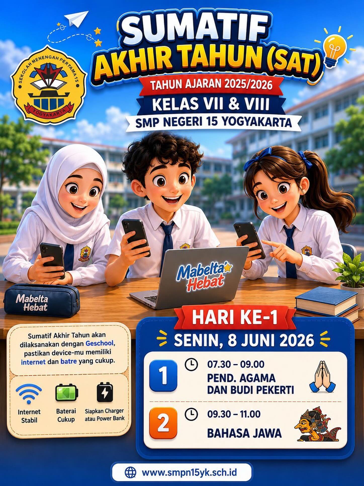 SUMATIF AKHIR TAHUN (SAT) 2025/2026

Halo, Mabelta Hebat! 

Pelaksanaan Sumatif Akhir Tahun (SAT) untuk siswa kelas VII dan VIII SMP Negeri 15 Yogyakarta akan segera dimulai. Pastikan kalian mempersiapkan diri dengan baik, baik dari segi materi maupun perangkat yang akan digunakan.

- Pastikan koneksi internet stabil
- Pastikan baterai perangkat terisi penuh
- Siapkan charger atau power bank sebagai cadangan
- Datang tepat waktu dan tetap jaga kesehatan

📅 Hari ke-1
🗓 Senin, 8 Juni 2026

⏰ 07.30–09.00
📖 Pendidikan Agama dan Budi Pekerti

⏰ 09.30–11.00
📝 Bahasa Jawa

Kerjakan setiap soal dengan jujur, percaya diri, dan penuh tanggung jawab. Semoga seluruh siswa diberikan kelancaran dan memperoleh hasil terbaik 💪